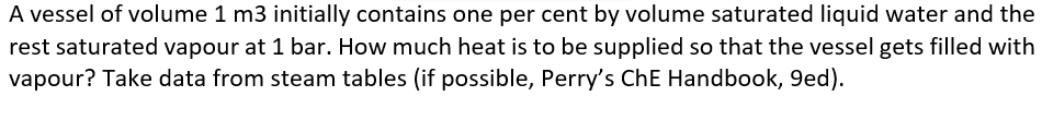 A vessel of volume 1 m3 initially contains one per cent by volume saturated liquid water and the
rest saturated vapour at 1 bar. How much heat is to be supplied so that the vessel gets filled with
vapour? Take data from steam tables (if possible, Perry's ChE Handbook, 9ed).
