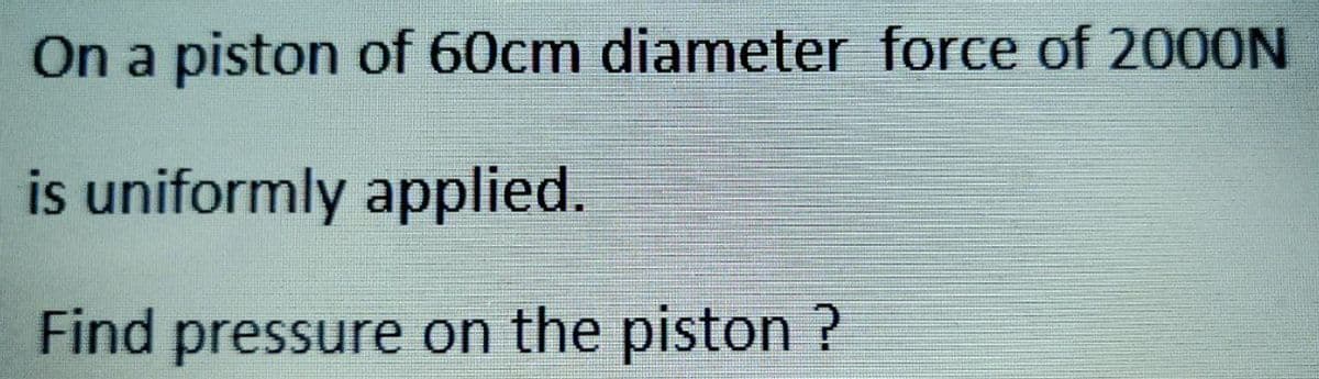 On a piston of 60cm diameter force of 2000N
is uniformly applied.
Find pressure on the piston ?