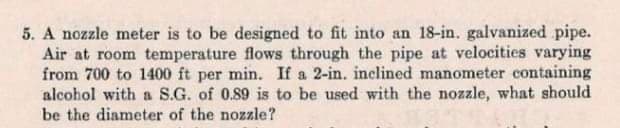 5. A nozzle meter is to be designed to fit into an 18-in. galvanized pipe.
Air at room temperature flows through the pipe at velocities varying
from 700 to 1400 ft per min. If a 2-in. inclined manometer containing
alcohol with a S.G. of 0.89 is to be used with the nozzle, what should
be the diameter of the nozzle?
