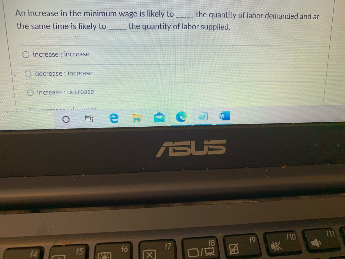 An increase in the minimum wage is likely to
the quantity of labor demanded and at
the same time is likely to
the quantity of labor supplied.
increase: increase
decrease: increase
increase : decrease
ASUS
f9
f10
f7
f8
f6
f4
区
15
