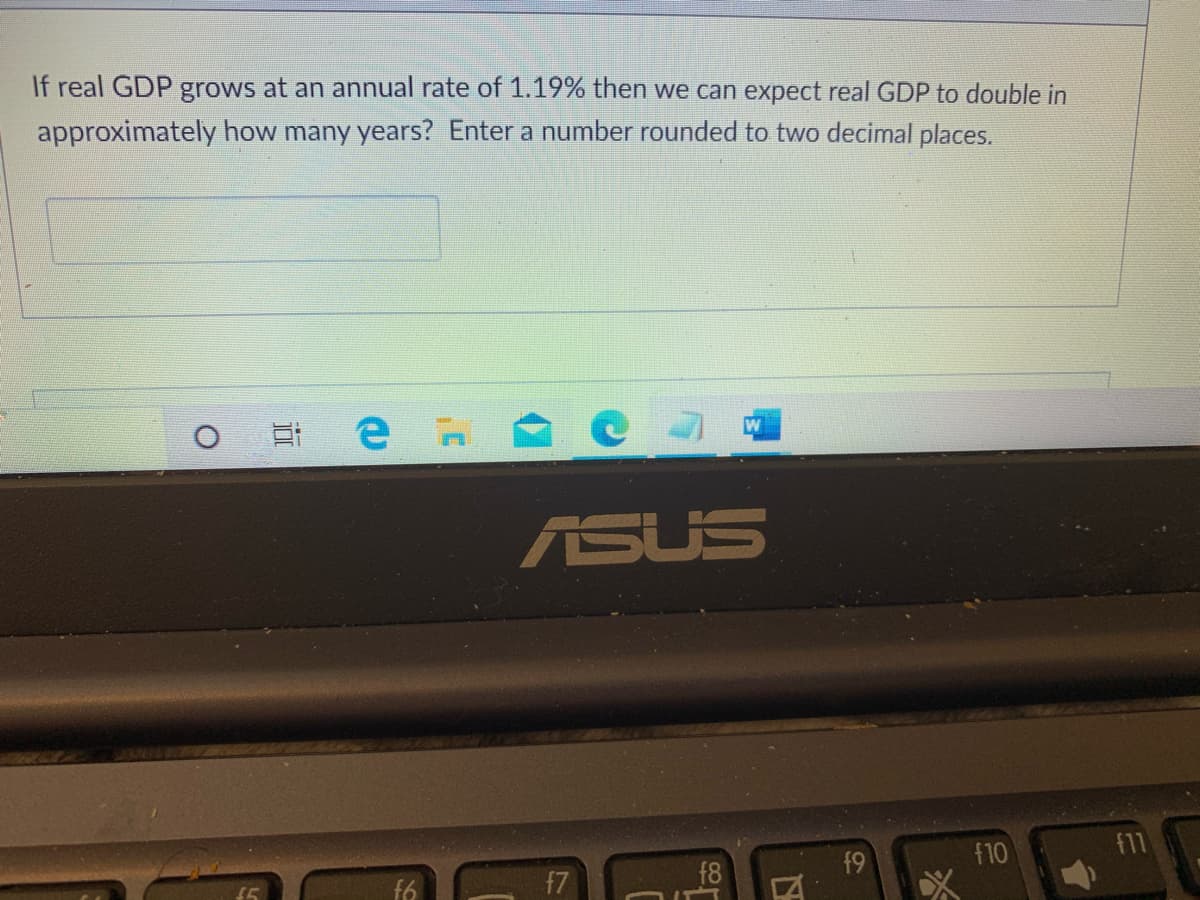 If real GDP grows at an annual rate of 1.19% then we can expect real GDP to double in
approximately how many years? Enter a number rounded to two decimal places.
ASUS
f9
f10
f11
f6
17
f8
