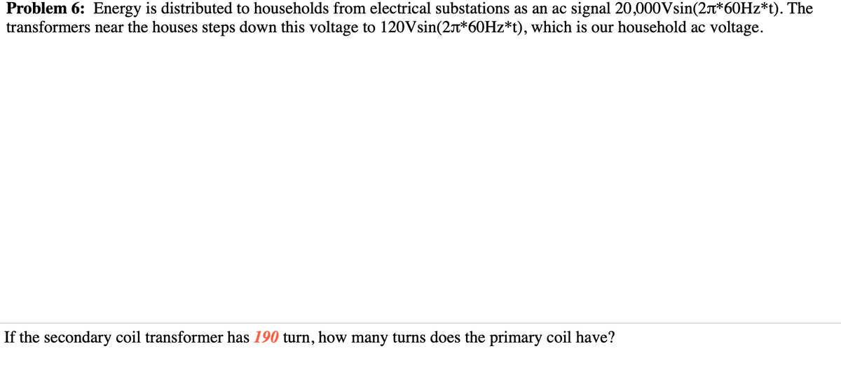 Problem 6: Energy is distributed to households from electrical substations as an ac signal 20,000Vsin(2t*60HZ*t). The
transformers near the houses steps down this voltage to 120Vsin(2*60HZ*t), which is our household ac voltage.
If the secondary coil transformer has 190 turn, how many turns does the primary coil have?
