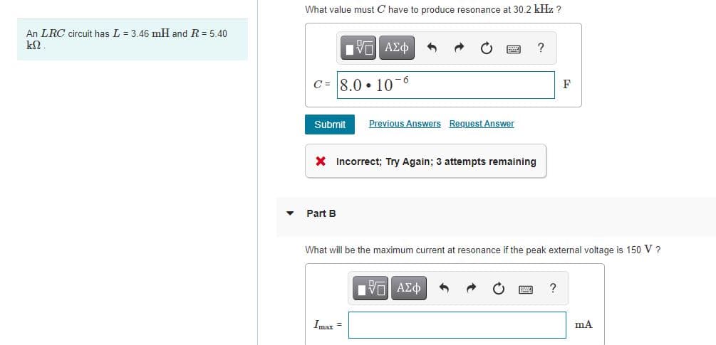 What value must C have to produce resonance at 30.2 kHz ?
An LRC circuit has L = 3.46 mH and R = 5.40
?
C = 8.0 • 10-6
F
Submit
Previous Answers Request Answer
X Incorrect; Try Again; 3 attempts remaining
Part B
What will be the maximum current at resonance if the peak external voltage is 150 V ?
?
Imax =
