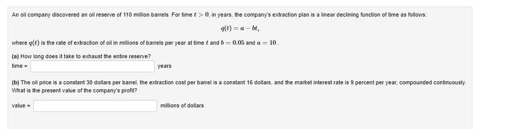 An oil company discovered an oil reserve of 110 million barrels. For time t > 0, in years, the company's extraction plan is a linear declining function of time as follows:
q(t) = a – bt,
where g(t) is the rate of extraction of oil in millions of barrels per year at time t and b = 0.05 and a = 10.
(a) How long does it take to exhaust the entire reserve?
time =
years
(b) The oil price is a constant 30 dollars per barrel, the extraction cost per barrel is a constant 16 dollars, and the market interest rate is 9 percent per year, compounded continuously.
What is the present value of the company's profit?
value =
millions of dollars
