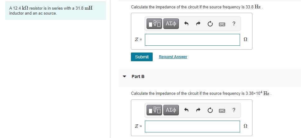 A 12.4 k2 resistor is in series with a 31.8 mH
Calculate the impedance of the circuit if the source frequency is 33.8 Hz .
inductor and an ac source.
Vo AEO
?
Z =
Ω
Submit
Request Answer
Part B
Calculate the impedance of the circuit if the source frequency is 3.38x104 Hz .
Z =
