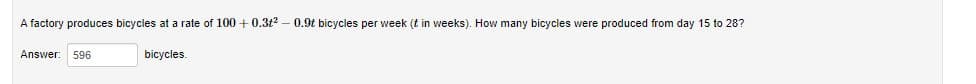 A factory produces bicycles at a rate of 100 + 0.3t2 – 0.9t bicycles per week (t in weeks). How many bicycles were produced from day 15 to 28?
Answer
596
bicycles.
