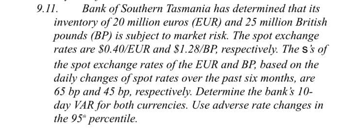 9.11. Bank of Southern Tasmania has determined that its
inventory of 20 million euros (EUR) and 25 million British
pounds (BP) is subject to market risk. The spot exchange
rates are $0.40/EUR and $1.28/BP, respectively. The s's of
the spot exchange rates of the EUR and BP, based on the
daily changes of spot rates over the past six months, are
65 bp and 45 bp, respectively. Determine the bank's 10-
day VAR for both currencies. Use adverse rate changes in
the 95th percentile.