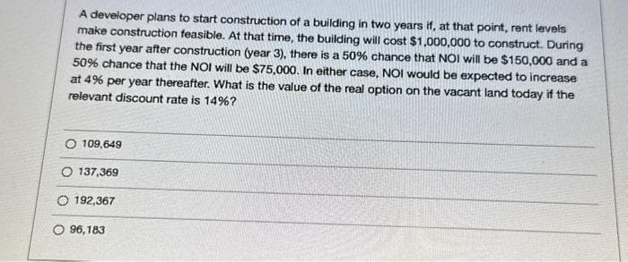 A developer plans to start construction of a building in two years if, at that point, rent levels
make construction feasible. At that time, the building will cost $1,000,000 to construct. During
the first year after construction (year 3), there is a 50% chance that NOI will be $150,000 and a
50% chance that the NOI will be $75,000. In either case, NOI would be expected to increase
at 4% per year thereafter. What is the value of the real option on the vacant land today if the
relevant discount rate is 14%?
O 109,649
O 137,369
O 192,367
96,183