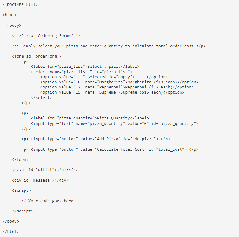 <!DOCTYPE html>
<html>
<body>
<h1>Pizzas Ordering Form</h1>
<p> Simply select your pizza and enter quantity to calculate total order cost </p>
<form id="orderForm">
<p>
<label for="pizza_list">Select a pizza</label>
<select name="pizza_list
id="pizza_list">
<option value="---" selected id="empty">-----</option>
<option value="10" name="Margherita">Margherita ($10 each)</option>
<option value="12" name="Pepperoni" >Pepperoni ($12 each)</option>
<option value="15" name="Supreme">Supreme ($15 each) </option>
</select>
</p>
<p>
<label for="pizza_quantity">Pizza Quantity</label>
<input type="text" name="pizza_quantity" value="0" id="pizza_quantity">
</p>
<p> <input type="button" value="Add Pizza" id="add_pizza"> </p>
<p> <input type="button" value="Calculate Total Cost" id="total_cost"> </p>
</form>
<p><ul id="ulList"></ul></p>
<div id="message"></div>
<script>
// Your code goes here
</script>
</body>
</html>