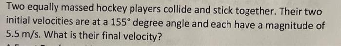 Two equally massed hockey players collide and stick together. Their two
initial velocities are at a 155° degree angle and each have a magnitude of
5.5 m/s. What is their final velocity?