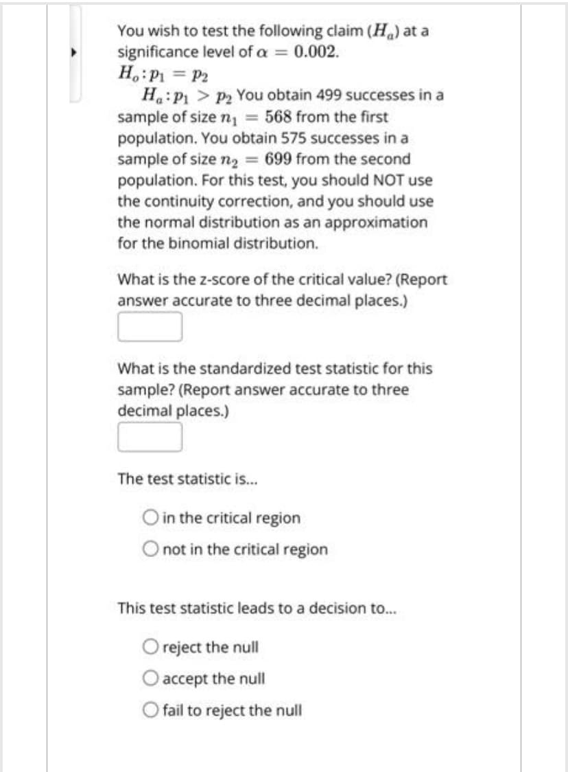 You wish to test the following claim (H) at a
significance level of a = 0.002.
Ho: P₁ = P₂
Ha: P₁
P₂ You obtain 499 successes in a
sample of size n₁ = 568 from the first
population. You obtain 575 successes in a
sample of size n₂ = 699 from the second
population. For this test, you should NOT use
the continuity correction, and you should use
the normal distribution as an approximation
for the binomial distribution.
What is the z-score of the critical value? (Report
answer accurate to three decimal places.)
What is the standardized test statistic for this
sample? (Report answer accurate to three
decimal places.)
The test statistic is...
O in the critical region
not in the critical region
This test statistic leads to a decision to...
O reject the null
accept the null
fail to reject the null