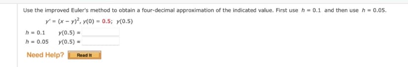 Use the improved Euler's method to obtain a four-decimal approximation of the indicated value. First use h = 0.1 and then use h = 0.05.
y' = (x - y)², y(0) = 0.5; y(0.5)
y(0.5)
y(0.5)
h = 0.1
h = 0.05
Need Help?
Read It