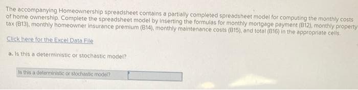 The accompanying Homeownership spreadsheet contains a partially completed spreadsheet model for computing the monthly costs
of home ownership. Complete the spreadsheet model by Inserting the formulas for monthly mortgage payment (B12), monthly property
tax (813), monthly homeowner insurance premium (B14), monthly maintenance costs (B15), and total (B16) in the appropriate cells.
Click here for the Excel Data File
a. Is this a deterministic or stochastic model?
Is this a deterministic or stochastic model?