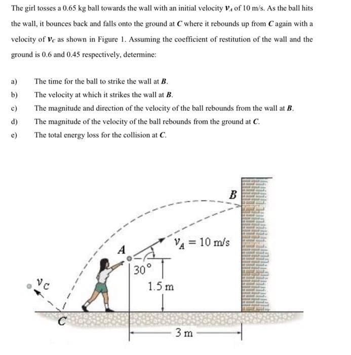 The girl tosses a 0.65 kg ball towards the wall with an initial velocity V₁ of 10 m/s. As the ball hits
the wall, it bounces back and falls onto the ground at C where it rebounds up from Cagain with a
velocity of Ve as shown in Figure 1. Assuming the coefficient of restitution of the wall and the
ground is 0.6 and 0.45 respectively, determine:
a)
b)
c)
d)
e)
The time for the ball to strike the wall at B.
The velocity at which it strikes the wall at B.
The magnitude and direction of the velocity of the ball rebounds from the wall at B.
The magnitude of the velocity of the ball rebounds from the ground at C.
The total energy loss for the collision at C.
C
30°
VA = 10 m/s
1.5 m
B
3 m