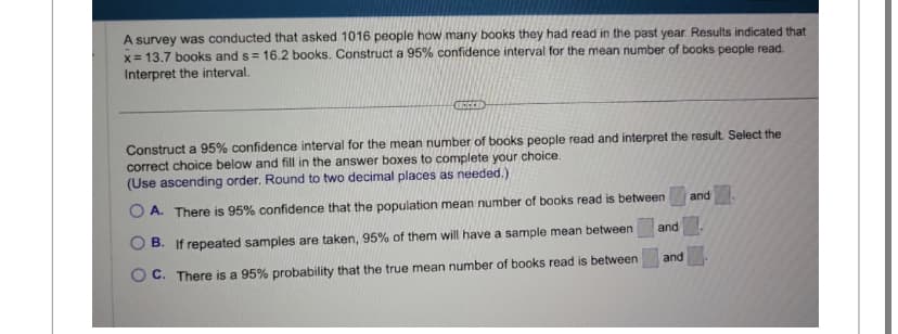 A survey was conducted that asked 1016 people how many books they had read in the past year. Results indicated that
x= 13.7 books and s= 16.2 books. Construct a 95% confidence interval for the mean number of books people read.
Interpret the interval.
ICCEED
Construct a 95% confidence interval for the mean number of books people read and interpret the result. Select the
correct choice below and fill in the answer boxes to complete your choice.
(Use ascending order. Round to two decimal places as needed.).
OA. There is 95% confidence that the population mean number of books read is between
B. If repeated samples are taken, 95% of them will have a sample mean between
OC. There is a 95% probability that the true mean number of books read is between
and
and
and