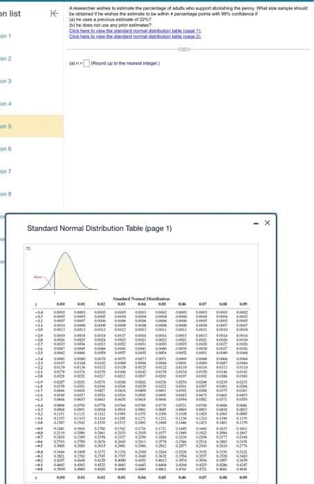 on list
on 1
on 2
on 3
on 4
on 5
on 6
on 7
on 8
A
Standard Normal Distribution Table (page 1)
2
1.00
al
1182
-4 6000) 0000 00000 090 00000
-U
-32 DO
-14
-21
-24
-15
0.0005
0000
-31 00019 00000 00000 0.000
-AF
-LA
-U
-14
-13
-13
-11
-18
TOY
yer
-4
-M4
(1000
61000
Ta
BLOO
015
-24
-23
-23
-21
-28
-1.9
BIDO
-LK 0.009 w
-17
0.04
A researcher wishes to estimate the percentage of adults who support abolishing the penny. What size sample should
be obtained if he wishes the estimate to be within 4 percentage points with 90% confidence if
(a) he uses a previous estimate of 22%?
(b) he does not use any prior estimates?
Gick here to view the standard normal distribution table
1).
Click here to view the standand normal distribution table roage 2)
(a) = (Round up to the nearest integer)
BOL
00047 00045
0000 000
more
SUA
GO
DO
VIO
GLADS DINICA
POHO
IHTO
BOOT 0.0000
GHIOT 00004 BONC
00:39 GALM
00174 04574 60130
8.00
poore
KOTO
01251 KIL
00025 04222 61217 00012
19000
EXTO
03446 $3000
0.3821 83783
-81 04200 1066
GLAM
84562
0000) 0.00
0004
ELOKS
G4537
0605 0164)
0.793 GOT7
0.01
Standard Neral Distribution
603
AN
NOTO
-1
-4 02519 03000 9.3061
-T 02428 0259
02709
02743
0.3005 83060
60113 0.0129
10000
BAZ
60041 00336
00427
PINTO
0.0043
GOOST
99000
01112
01397 03335 01314 01200
0.1587 81562 0.1509
VIGO
ANDA G
A
1000)
SOL
AUTH WOO
SECTO
TOOD
0109) 8.2009
127)
1814 6.1754 BING BITI
G002
DICH
02758
6306 63643 8281
6.200 42946
03015
033272
83745
04129 64000 4452
0.45
6.48
04463
64000
BLAC
6.05
6306 83309
sare
rowero
0.0004
woord
BLOGS
0.0000
0.0040
60054
Zero
10000
000
00056
20199
0.0071
0.0004
0.0122
00158 00154
EXC
00401
90900
072
0.1056
0.125
61400
63064
8:3669 83632
04013
16
CHOD
MOOD
KTO
INTO
8.05
G0052
Bate
04
OMBO
01000
0123
0144
SINTO
1187
0322
0.350
03014
3474
44M
COM
Ga
08994 60582
G
8.06
1.000
1000
TU
WAFY
S
O
FOOD
0,87
4000
0.0004 0.000
00000
0000 0.0007
0.0000
1000
00040
00111
0.0146
1210 01100
0.1481
more
MTW
63711
9.2013 42005 6.1977 01949
02327 4.22M
0236
0.2234
02149
192
62179
0.2978 0.2546 82514 82481 0245
6.2012
0277
02843
63192
0277
83154 0.3125
63557 83509 0340
0303 030000 03490
GAZET
6405
0.47
GAM
D
MATE
exce
BORSE
0.0009
0.0026
BICH
80301
DUITS 00
res
WOOD
ALOR
60064
00005
BOSTI BO
BOOM
BOOS
+0000
00110
0010
0.008
0233
8004
SURTO
81635 G
www
DATO
www
0.1170
ALITO
CONTO
6.09