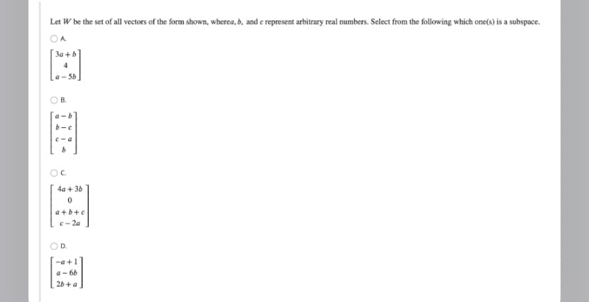 Let W be the set of all vectors of the form shown, wherea, b, and c represent arbitrary real numbers. Select from the following which one(s) is a subspace.
A
3a+b
a-5b
B.
b-c
c-a
b
OC
4a + 3b
0
a+b+c
c-2a
D.
-a+1
a-6b
2b+a