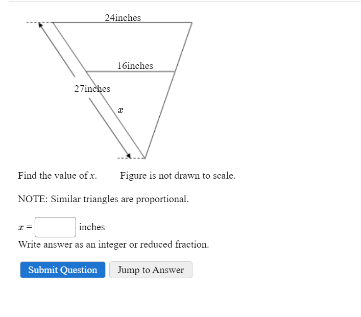 24inches
27inches
16inches
x
Figure is not drawn to scale.
Find the value of x.
NOTE: Similar triangles are proportional.
x =
inches
Write answer as an integer or reduced fraction.
Submit Question Jump to Answer