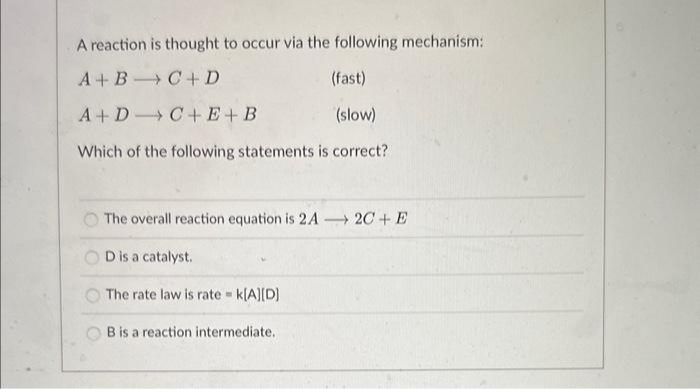 A reaction is thought to occur via the following mechanism:
A+B
C+D
(fast)
A+D
C+E+B
(slow)
Which of the following statements is correct?
The overall reaction equation is 2A2C+E
D is a catalyst.
The rate law is rate = k[A][D]
B is a reaction intermediate.