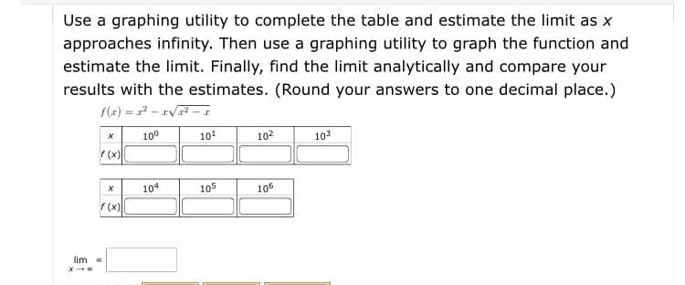 ### Estimating Limits Using Graphing Utilities

#### Instructions:
1. **Objective:**
   Use a graphing utility to complete the table and estimate the limit as \( x \) approaches infinity. Then use a graphing utility to graph the function and estimate the limit. Finally, find the limit analytically and compare your results with the estimates. (Round your answers to one decimal place.)

2. **Function Provided:**
   \[
   f(x) = x^2 - x \sqrt{x^2 - x}
   \]

3. **Table for Estimation:**
   Complete the table using the graphing utility:

   | \( x \)  | \( 10^0 \) | \( 10^1 \) | \( 10^2 \) | \( 10^3 \) |
   |:--------:|:----------:|:----------:|:----------:|:----------:|
   | \( f(x) \) |            |            |            |            |
   
   | \( x \)  | \( 10^4 \) | \( 10^5 \) | \( 10^6 \) |
   |:--------:|:----------:|:----------:|:----------:|
   | \( f(x) \) |            |            |            |

4. **Limit Calculation:**
   Find the limit analytically and fill in the value below:
   \[
   \lim_{x \to \infty} \quad = \quad \boxed{}
   \]

### Explanation for Graph or Diagram:
Since no graphical diagram is provided within the problem itself, the explanation assumes you will use a graphing utility to visualize the function \( f(x) \). Here's a detailed step-by-step guide:

1. **Graphing Steps:**
   - Input the function \( f(x) = x^2 - x \sqrt{x^2 - x} \) into your graphing utility.
   - Set the x-axis to display a range from \( 10^0 \) to \( 10^6 \). This helps to visualize the behavior as \( x \) approaches infinity.
   
2. **Observation:**
   - As you analyze the graph, observe how the function behaves as \( x \) increases.
   - Use the graphing utility to estimate the value the function approaches (the limit) as \( x \) becomes very large.
   
