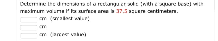 **Surface Area and Volume Maximization of Rectangular Solids**

**Problem Statement:**
Determine the dimensions of a rectangular solid (with a square base) with maximum volume if its surface area is 37.5 square centimeters.

**To solve:**
Fill in the following values:
- \_\_\_\_ cm (smallest value)
- \_\_\_\_ cm
- \_\_\_\_ cm (largest value)

This problem requires identifying the dimensions (length, width, and height) of a rectangular solid that maximizes its volume given a fixed surface area. The solid has a square base, which implies that the length and width are equal, and the height needs to be determined along with the length and width.

Given that the surface area (SA) is specified as 37.5 square centimeters, you will need to formulate the equations based on the surface area and volume formulas of a rectangular solid and solve for the dimensions that yield the maximum volume. 

**Key Concepts:**
1. Surface Area (SA) of a rectangular solid with a square base:
\[ SA = 2a^2 + 4ah \]

2. Volume (V) of the rectangular solid:
\[ V = a^2h \]

Where:
- \( a \) = length of the sides of the square base,
- \( h \) = height of the rectangular solid.

**Steps to Solve:**
1. Express height \( h \) in terms of the side length \( a \) using the given surface area.
2. Substitute this expression into the volume formula.
3. Determine the dimensions by maximizing the volume through calculus or algebraic methods.

By calculating accordingly, you will find the required dimensions for the maximum volume under the given surface area constraint.