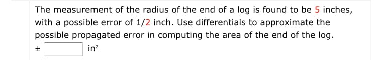 **Title: Calculating Propagated Error in the Area Measurement of a Log Using Differentials**

### Problem Statement:
The measurement of the radius of the end of a log is found to be 5 inches, with a possible error of 1/2 inch. Use differentials to approximate the possible propagated error in computing the area of the end of the log.

### Detailed Problem Description:
- **Radius (r):** 5 inches
- **Possible Error in Radius (Δr):** ±1/2 inch

Using the given information, we are required to use differentials to find the approximate propagated error in the area (A) of the end of the log.

### Formula and Calculation:
1. **Area of a Circle:**
   \( A = \pi r^2 \)

2. **Differential of Area (dA):**
   \( dA = \frac{dA}{dr} \cdot dr \)
   \( dA = 2\pi r \cdot dr \)

3. **Input Values:**
   - \( r = 5 \) inches
   - \( dr = \Delta r = \pm \frac{1}{2} \) inch

4. **Substituting the values:**
   \( dA = 2\pi (5) \cdot \frac{1}{2} \)
   \( dA = 5\pi \)

### Result:
The possible propagated error in computing the area of the end of the log is:

\[ \pm 5\pi \, \text{in}^2 \]
   
This error should be rounded to the nearest hundredth where necessary, ensuring the precision required for the specific application.