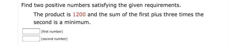 Find two positive numbers satisfying the given requirements.
The product is 1200 and the sum of the first plus three times the
second is a minimum.
(first number)
(second number)
