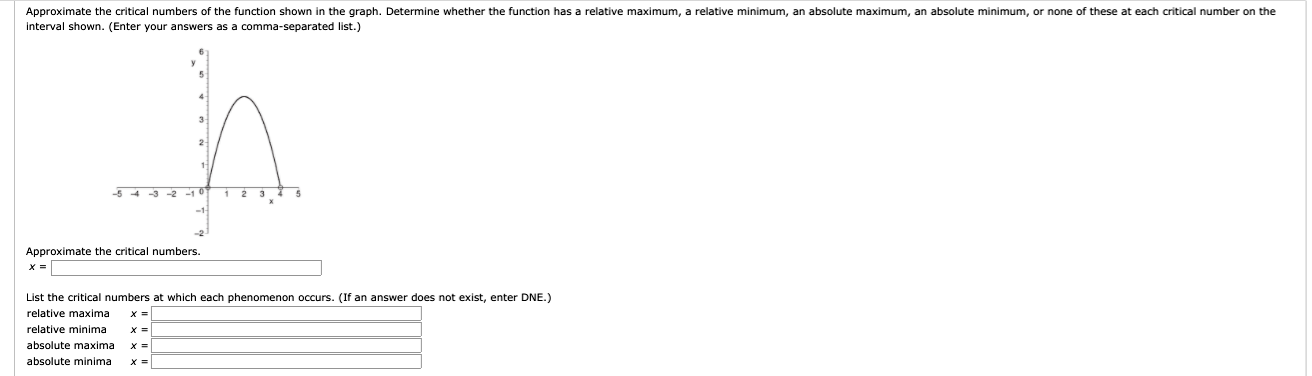 ### Understanding Critical Numbers and Extrema

The provided graph depicts a function over the interval \([-5, 5]\).

#### Approximate the critical numbers

The critical numbers are the x-values at which the derivative of the function equals zero or does not exist. These are points where the function's slope changes signs and often correspond to local maxima, minima, or points of inflection.

Place your approximation in the following box:
\[ x = \_\_\_\_\_\_\_\_\_\_\_\_ \]

#### Identify the Extrema

Next, determine whether these critical numbers correspond to relative maxima, relative minima, absolute maxima, or absolute minima by comparing the function's values.

##### Points of Interest in the Graph:
- **Relative Maxima**: These are points where the function reaches a local high within a neighborhood around the point.
- **Relative Minima**: These are points where the function reaches a local low within a neighborhood around the point.
- **Absolute Maxima**: This is the highest point over the entire interval.
- **Absolute Minima**: This is the lowest point over the entire interval.

Fill in the critical numbers at which each phenomenon occurs:

- **Relative Maxima** \( x = \_\_\_\_\_\_\_ \)
- **Relative Minima** \( x = \_\_\_\_\_\_\_ \)
- **Absolute Maxima** \( x = \_\_\_\_\_\_\_ \)
- **Absolute Minima** \( x = \_\_\_\_\_\_\_ \)

If an answer does not exist, please enter "DNE" (Does Not Exist).

#### Detailed Explanation of the Graph:

The parabola, which appears to open downwards, suggests:
- A peak (maximum point) at approximately \( x = 1 \) where \( y \approx 4 \), suggesting a potential relative (and possibly absolute) maximum.
- Points where the function intercepts the x-axis (roots) provide insights into where the function changes from increasing to decreasing.

Using these insights, fill in the necessary fields to complete the analysis. This task emphasizes your understanding of critical numbers and how to interpret them in the context of the graph.