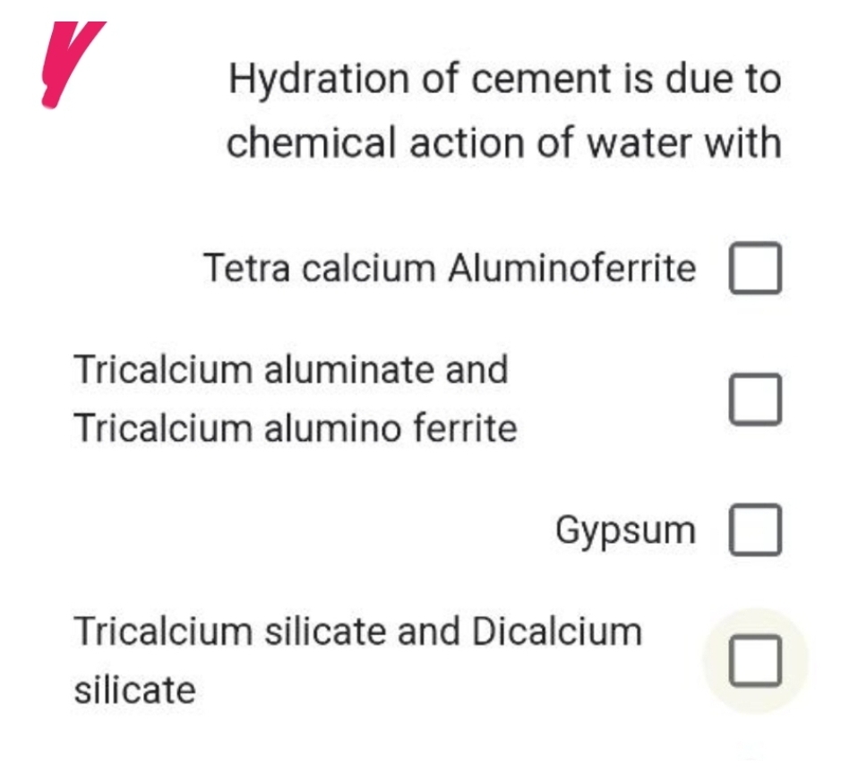 V
Hydration of cement is due to
chemical action of water with
Tetra calcium Aluminoferrite
Tricalcium aluminate and
Tricalcium alumino ferrite
0
Gypsum 0
Tricalcium silicate and Dicalcium
silicate