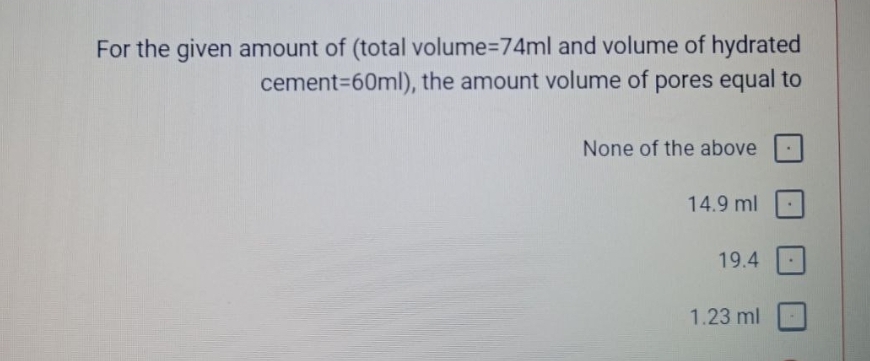 For the given amount of (total volume=74ml and volume of hydrated
cement=60ml), the amount volume of pores equal to
None of the above
14.9 ml
19.4
1.23 ml