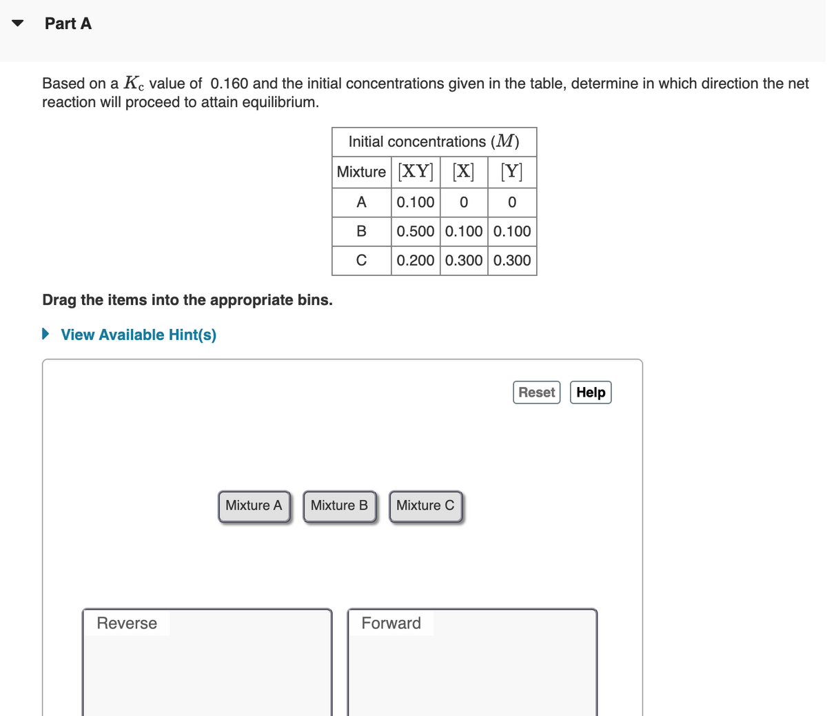 Part A
Based on a K, value of 0.160 and the initial concentrations given in the table, determine in which direction the net
reaction will proceed to attain equilibrium.
Initial concentrations (M)
Mixture [XY] [X]
[Y]
0.100 00
A
В
0.500 0.100 0.100
C
0.200 0.300 0.300
Drag the items into the appropriate bins.
• View Available Hint(s)
Reset
Help
Mixture A
Mixture B
Mixture C
Reverse
Forward
