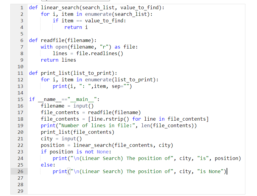 1 def linear_search(search_list, value_to_find):
2
3
for i, item in enumerate(search_list):
if item == value_to_find:
return i
4
5
7
8
9
10
def readfile(filename):
with open(filename, "r") as file:
file.readlines ()
12
13
14
15 if
16
17
18
19
20
21
22
23
24
25
26
27
28
29
lines
return lines
def
print_list(list_to_print):
for i, item in enumerate(list_to_print):
print(i, ": ",item, sep="")
name
filename
"1
input()
file_contents = readfile(filename)
file_contents = [line.rstrip() for line in file_contents]
print("Number of lines in file:", len(file_contents))
print_list(file_contents)
else:
main":
=
city=input()
position
if position is not None:
print("\n(Linear Search) The position of", city, "is", position)
print("\n(Linear Search) The position of", city, "is None")|
linear_search(file_contents, city)