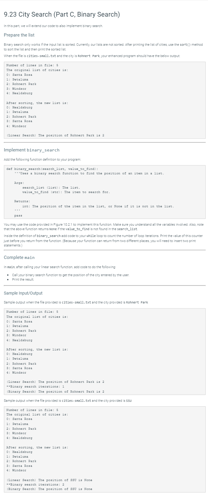 9.23 City Search (Part C, Binary Search)
In this part, we will extend our code to also implement binary search.
Prepare the list
Binary search only works if the input list is sorted. Currently, our lists are not sorted. After printing the list of cities, use the sort() method
to sort the list and then print the sorted list.
When the file is cities-small.txt and the city is Rohnert Park, your enhanced program should have the below output:
Number of lines in file: 5
The original list of cities is:
0: Santa Rosa
1: Petaluma
2: Rohnert Park
3: Windsor
4: Healdsburg
After sorting, the new list is:
0: Healdsburg
1: Petaluma
2: Rohnert Park
3: Santa Rosa
4: Windsor
(Linear Search) The position of Rohnert Park is 2
Implement binary_search
Add the following function definition to your program:
def binary_search (search_list, value_to_find) :
"''Uses a binary search function to find the position of an item in a list.
Args:
search_list (list): The list.
value_to_find (str): The item to search for.
Returns:
int: The position of the item in the list, or None if it is not in the list.
pass
You may use the code provided in Figure 10.2.1 to implement this function. Make sure you understand all the variables involved. Also, note
that the above function returns None if the value_to_find is not found in the search_list.
Inside the definition of binary_search add code to your while loop to count the number of loop iterations. Print the value of this counter
just before you return from the function. (Because your function can return from two different places, you will need to insert two print
statements.)
Complete main
In main, after calling your linear search function, add code to do the following:
• Call your binary search function to get the position of the city entered by the user.
• Print the result.
Sample Input/Output
Sample output when the file provided is cities-small.txt and the city provided is Rohnert Park
Number of lines in file: 5
The original list of cities is:
0: Santa Rosa
1: Petaluma
2: Rohnert Park
3: Windsor
4: Healdsburg
After sorting, the new list is:
0: Healdsburg
1: Petaluma
2: Rohnert Park
3: Santa Rosa
4: Windsor
(Linear Search) The position of Rohnert Park is 2
**Binary search iterations: 1
(Binary Search) The position of Rohnert Park is 2
Sample output when the file provided is cities-small.txt and the city provided is SSU
Number of lines in file: 5
The original list of cities is:
0: Santa Rosa
1: Petaluma
2: Rohnert Park
3: Windsor
4: Healdsburg
After sorting, the new list is:
0: Healdsburg
1: Petaluma
2: Rohnert Park
3: Santa Rosa
4: Windsor
(Linear Search) The position of SSU is None
**Binary search iterations: 2
(Binary Search) The position of SSU is None