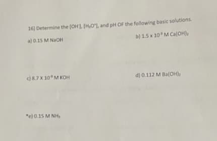 16) Determine the [OH], [H,O'], and pH OF the following basic solutions.
a) 0.15 M NaOH
b) 1.5 x 10³ M Ca(OH)₂
c) 8.7 X 10M KOH
"e) 0.15 MNH,
d) 0.112 M Ba(OH),