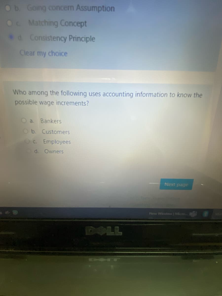 Ob Going concern Assumption
Oc Matching Concept
d Consistency Principle
Clear my choice
Who among the following uses accounting information to know the
possible wage increments?
a.
Bankers
Ob. Customers
Oc. Employees
Od. Owners
Next page
MTem a
New Window/ Micro
DOLL
CH TW
