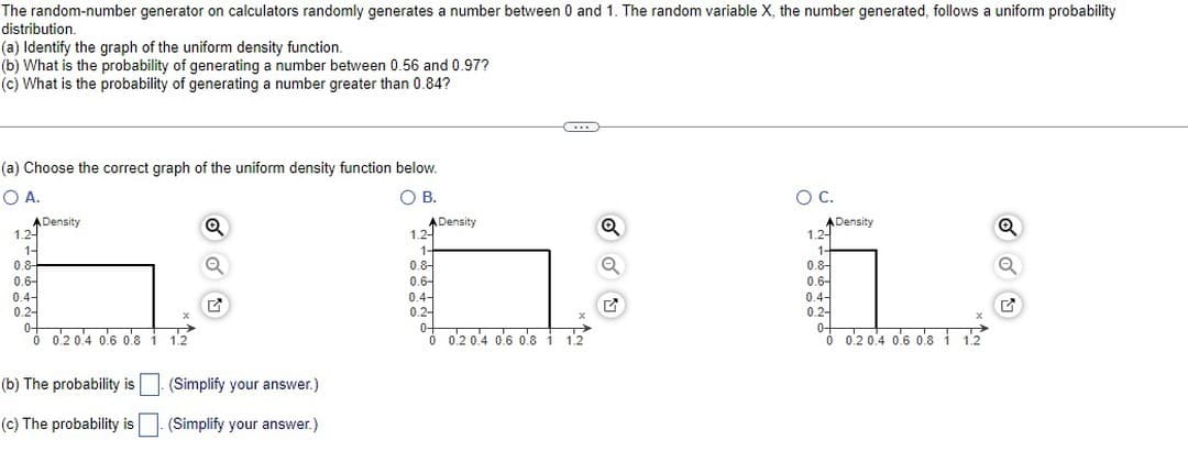 The random-number generator on calculators randomly generates a number between 0 and 1. The random variable X, the number generated, follows a uniform probability
distribution.
(a) Identify the graph of the uniform density function.
(b) What is the probability of generating a number between 0.56 and 0.97?
(c) What is the probability of generating a number greater than 0.84?
(a) Choose the correct graph of the uniform density function below.
O A.
O B.
A Density
1.2-
1-
0.8-
0.6-
0.4-
0.24
11
0+
0 0.2 0.4 0.6 0.8 1 12
Q
G
(b) The probability is
(Simplify your answer.)
(c) The probability is (Simplify your answer.)
A Density
1.24
1-
0.8-
0.6-
0.4-
0.2
C...
0+
0 0.2 0.4 0.6 0.8 1 1.2
Q
✔
O C.
A Density
1.2-
1-
0.8-
0.6-
0.4-
0.24
0-
0 0.2 0.4 0.6 0.8 1 12
X
Q
G