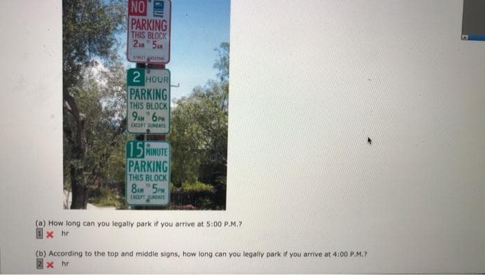 NO
Se
PARKING
THIS BLOCK
2AM 5AM
STREET ARSLING
2 HOUR
PARKING
THIS BLOCK
9AM 6PM
EXCEPT SUNDAYS
15 MINUTE
PARKING
THIS BLOCK
8AM 5PM
(a) How long can you legally park if you arrive at 5:00 P.M.?
xhr
(b) According to the top and middle signs, how long can you legally park if you arrive at 4:00 P.M.7
x hr