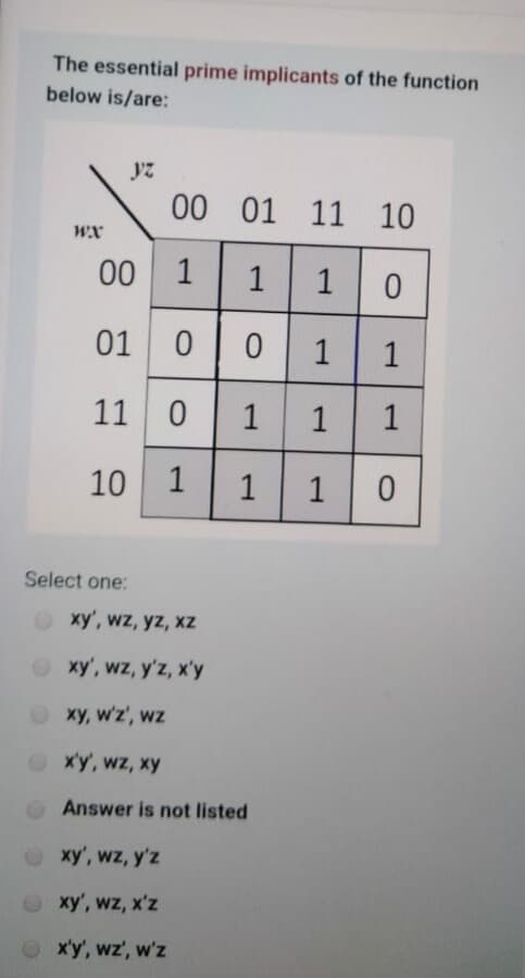 The essential prime implicants of the function
below is/are:
yz
00 01
11 10
wx
00
1
01
1
11 0
1
1
1
10
1
1
1
Select one:
xy', wz, yz, xz
O xy', wz, y'z, x'y
O xy, w'z', wz
Oxy, wz, xy
Answer is not listed
xy', wz, y'z
O xy', wz, x'z
x'y', wz', w'z
1.
1.
1.
