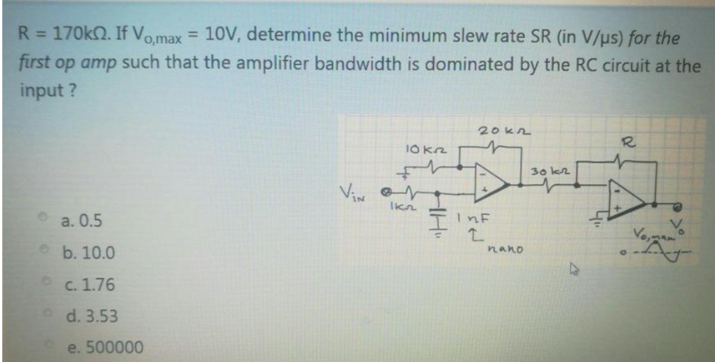 R= 170k2. If Vo,max
10V, determine the minimum slew rate SR (in V/us) for the
%3D
first op amp such that the amplifier bandwidth is dominated by the RC circuit at the
input ?
20kn
10 Krz
30 k2
Viw
a. 0.5
TINE
b. 10.0
nano
C. 1.76
o d. 3.53
e. 500000
HH"
