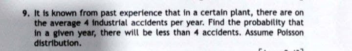 9. It is known from past experience that in a certain plant, there are on
the average 4 industrial accidents per year. Find the probability that
in a given year, there will be less than 4 accidents. Assume Poisson
distribution.