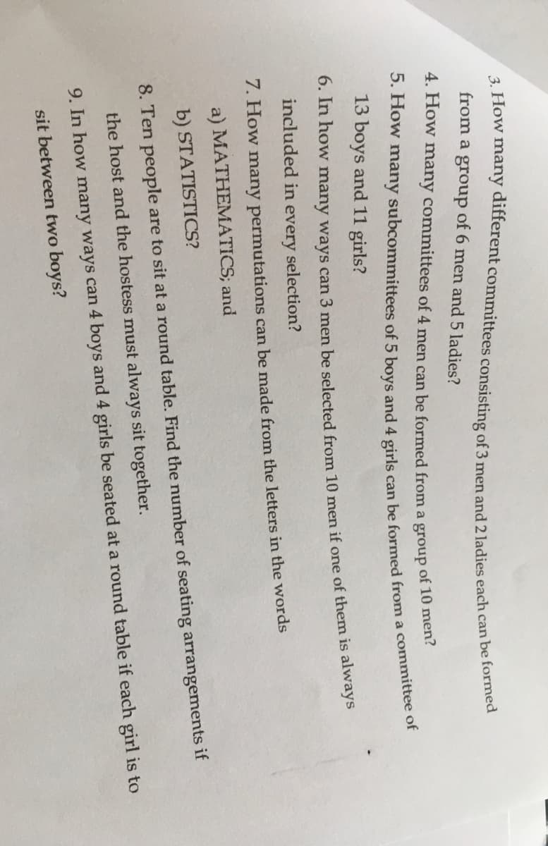 from a group of 6 men and 5 ladies?
4. How many committees of 4 men can be formed from a group of 10 me
13 boys and 11 girls?
0. in how many ways can 3 men be selected from 10 men if one of them is always
included in every selection?
7. How many permutations can be made from the letters in the words
a) MATHEMATICS; and
b) STATISTICS?
8. Ten people are to sit at a round table. Find the number of seating arrangements if
the host and the hostess must always sit together.
9. In how many ways can 4 boys and 4 girls be seated at a round table if each girl is to
sit between two boys?
5. many of 5 boys and 4 girls can be from a of
