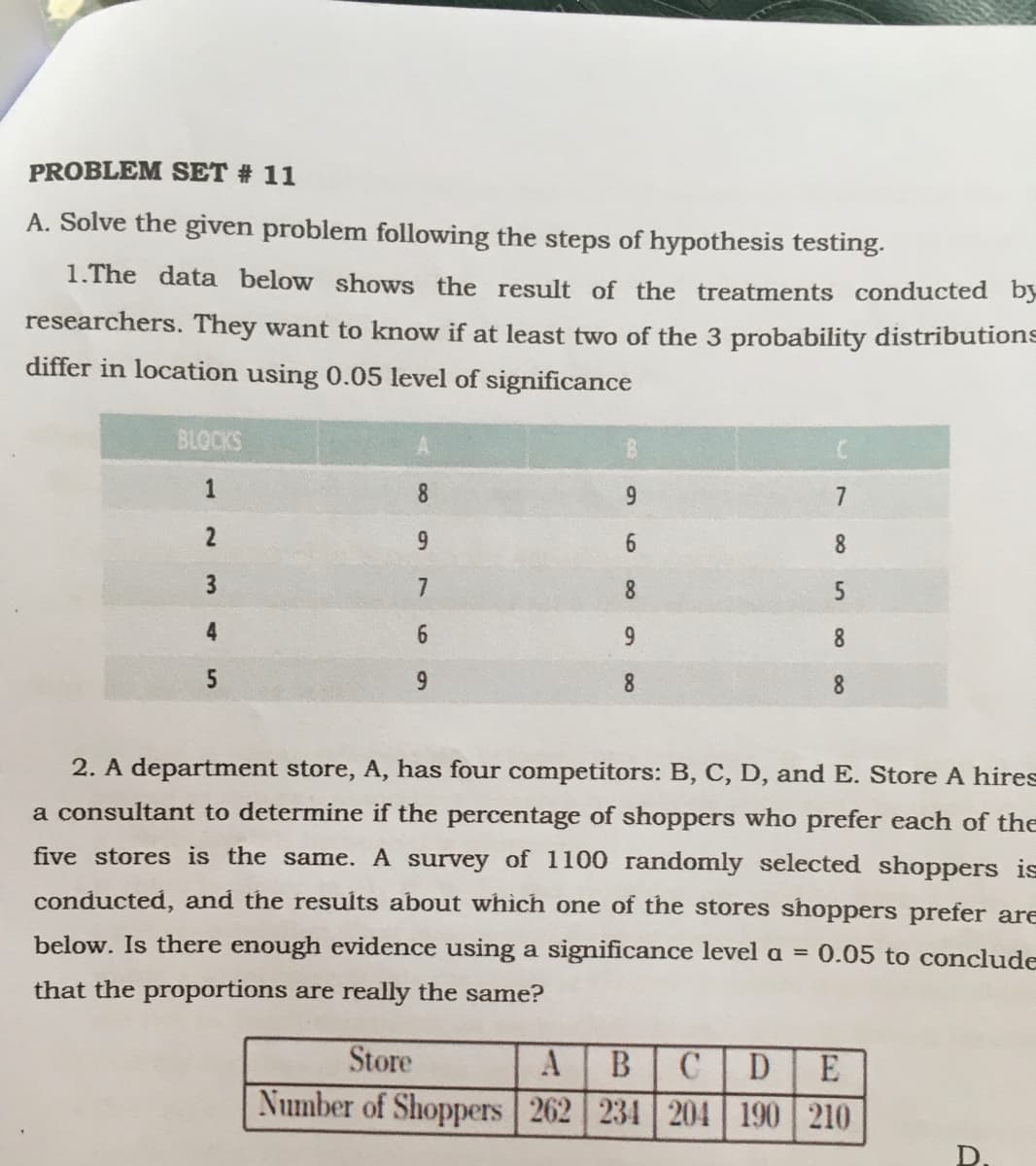 PROBLEM SET # 11
A. Solve the given problem following the steps of hypothesis testing.
1.The data below shows the result of the treatments conducted by
researchers. They want to know if at least two of the 3 probability distributions
differ in location using 0.05 level of significance
BLOCKS
1
8.
9.
7
6.
8.
8.
4
8
5
9
8
8.
2. A department store, A, has four competitors: B, C, D, and E. Store A hires
a consultant to determine if the percentage of shoppers who prefer each of the
five stores is the same. A survey of 1100 randomly selected shoppers is
conducted, and the results about whìch one of the stores shoppers prefer are
below. Is there enough evidence using a significance level a = 0.05 to conclude
that the proportions are really the same?
Store
В
D
E
Number of Shoppers 262 234 204 | 190 210
D.
