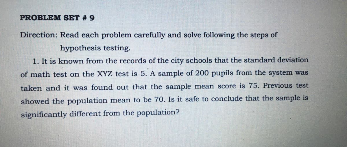 PROBLEM SET # 9
Direction: Read each problem carefully and solve following the steps of
hypothesis testing.
1. It is known from the records of the city schools that the standard deviation
of math test on the XYZ test is 5. A sample of 200 pupils from the system was
taken and it was found out that the sample mean score is 75. Previous test
showed the population mean to be 70. Is it safe to conclude that the sample is
significantly different from the population?
