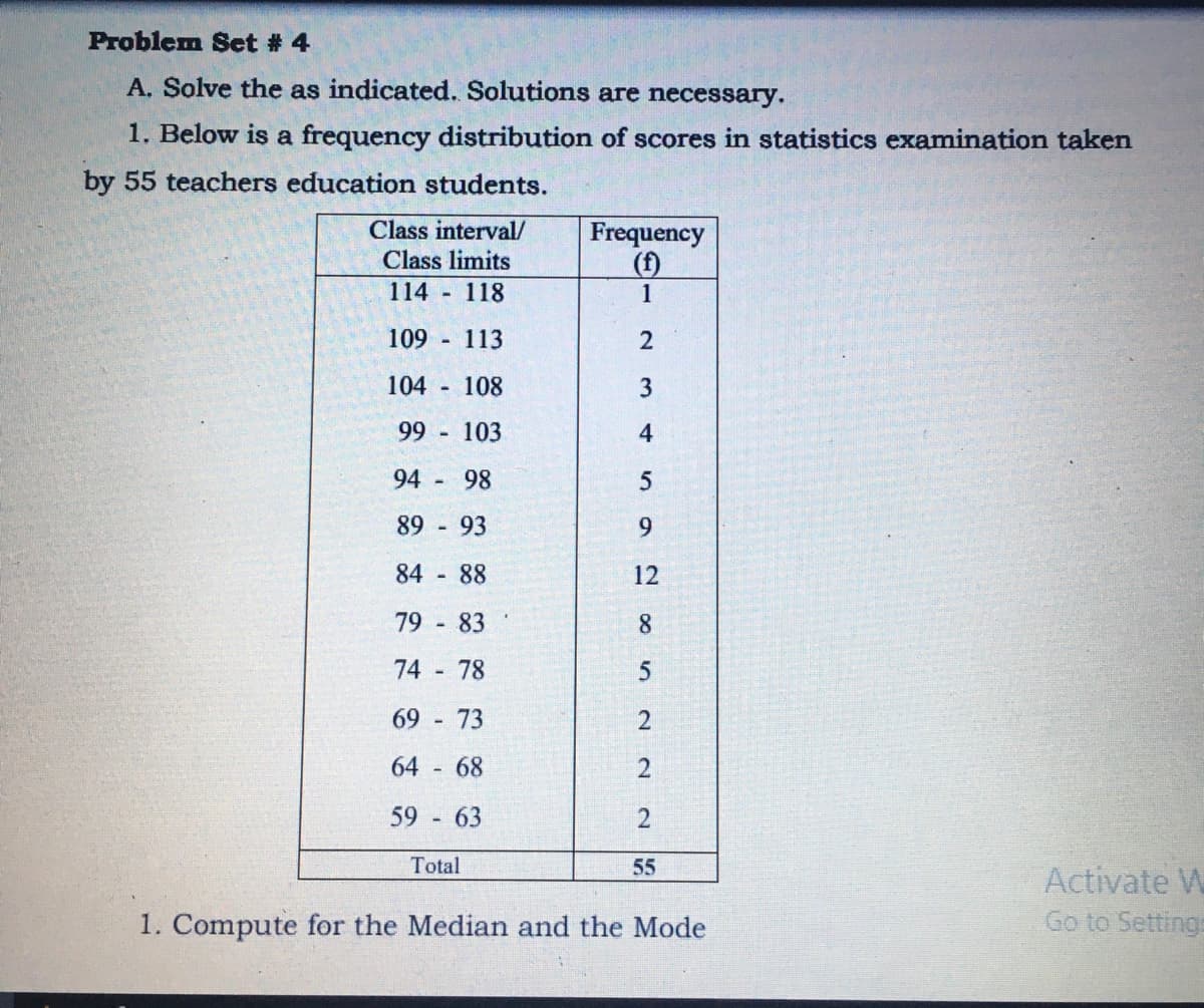 Problem Set # 4
A. Solve the as indicated. Solutions are necessary.
1. Below is a frequency distribution of scores in statistics examination taken
by 55 teachers education students.
Class interval/
Class limits
114 118
Frequency
(f)
1
109
113
2
104 108
99
103
4
94
98
89
93
9.
84
88
12
79 - 83
8.
74
78
69
73
64
68
59 63
2
Total
55
Activate W
Go to Setting:
1. Compute for the Median and the Mode
