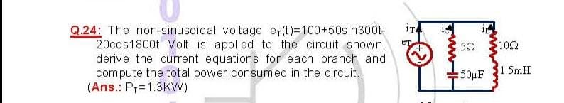 Q.24: The non-sinusoidal voltage er(t)=100+50sin300t-
20cos1800t Volt is applied to the circuit shown,
derive the current equations for e
compute the total power consumed in the circuit.
(Ans.: Pr=1.3KW)
1TA
ет
50
102
ach branch and
: 50μF
1.5mH
