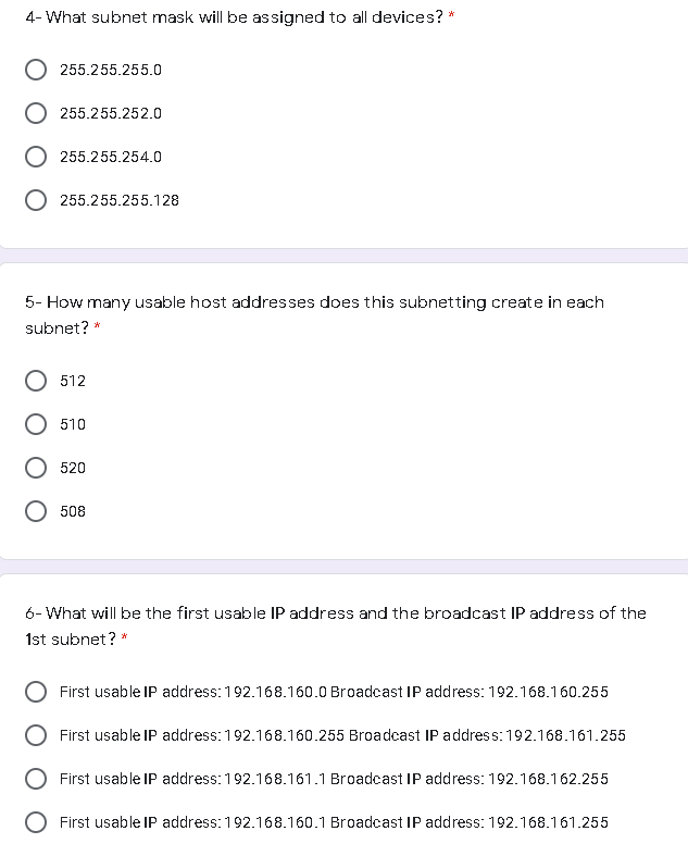 4- What subnet mask will be assigned to all devices? *
255.255.255.0
255.255.252.0
255.255.254.0
255.255.255.128
5- How many usable host addresses does this subnetting create in each
subnet? *
512
510
520
508
6- What will be the first usable IP address and the broadcast IP address of the
1st subnet? *
First usable IP address:192.168.160.0 Broadcast IP address: 192.168.160.255
First usable IP address: 192.168.160.255 Broadcast IP address: 192.168.161.255
First usable IP address: 192.168.161.1 Broadcast IP address: 192.168.162.255
O First usable IP address: 192.168.160.1 Broadcast IP address: 192.168.161.255
