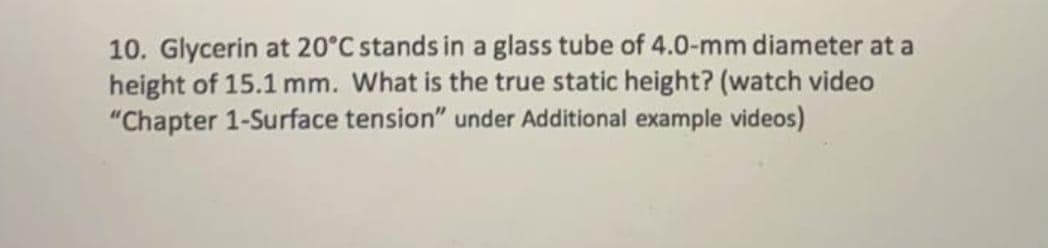 10. Glycerin at 20°C stands in a glass tube of 4.0-mm diameter at a
height of 15.1 mm. What is the true static height? (watch video
"Chapter 1-Surface tension" under Additional example videos)
