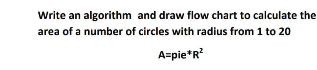 Write an algorithm and draw flow chart to calculate the
area of a number of circles with radius from 1 to 20
A=pie*R?
