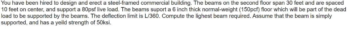 You have been hired to design and erect a steel-framed commercial building. The beams on the second floor span 30 feet and are spaced
10 feet on center, and support a 80psf live load. The beams suport a 6 inch thick normal-weight (150pcf) floor which will be part of the dead
load to be supported by the beams. The deflection limit is L/360. Compute the lighest beam required. Assume that the beam is simply
supported, and has a yeild strength of 50ksi.
