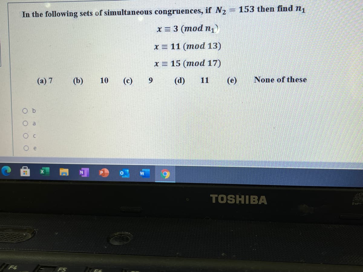 In the following sets of simultaneous congruences, if N2 = 153 then find n1
x = 3 (mod n1
x = 11 (mod 13)
х%3D 15 (тоd 17)
(a) 7
(b)
10
(c)
9.
(d)
11
(e)
None of these
O b
O a
TOSHIBA
